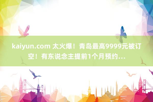 kaiyun.com 太火爆！青岛最高9999元被订空！有东说念主提前1个月预约…