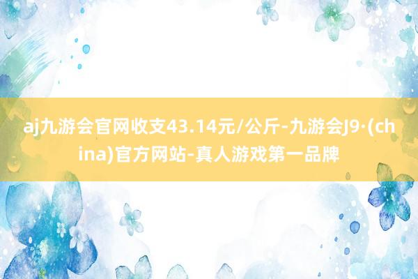 aj九游会官网收支43.14元/公斤-九游会J9·(china)官方网站-真人游戏第一品牌
