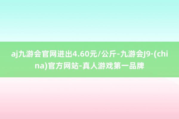 aj九游会官网进出4.60元/公斤-九游会J9·(china)官方网站-真人游戏第一品牌