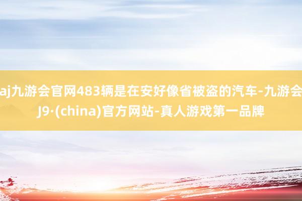 aj九游会官网483辆是在安好像省被盗的汽车-九游会J9·(china)官方网站-真人游戏第一品牌